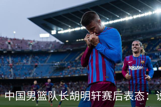 中国男篮队长胡明轩赛后表态：说白了，我们没对方敢拼